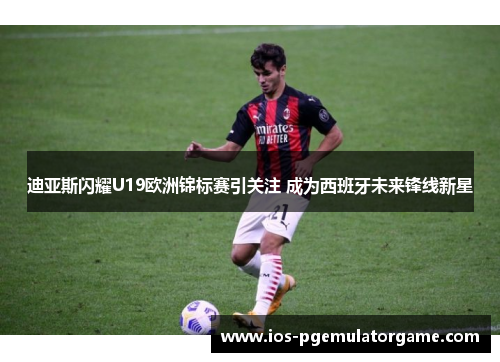 迪亚斯闪耀U19欧洲锦标赛引关注 成为西班牙未来锋线新星 迪亚斯闪耀U19欧洲锦标赛引关注 成为西班牙未来锋线新星