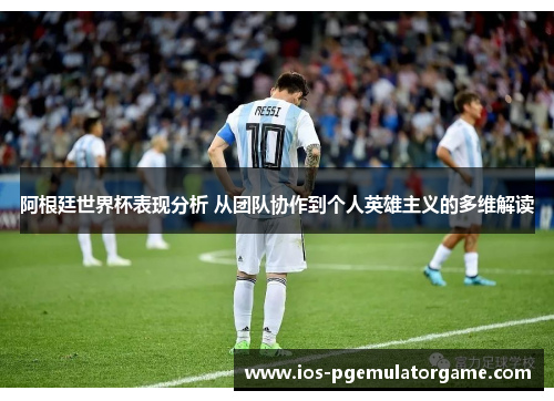 阿根廷世界杯表现分析 从团队协作到个人英雄主义的多维解读 阿根廷世界杯表现分析 从团队协作到个人英雄主义的多维解读