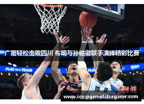 广厦轻松击败四川 布朗与孙铭徽联手演绎精彩比赛 广厦轻松击败四川 布朗与孙铭徽联手演绎精彩比赛