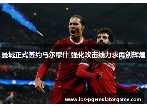 曼城正式签约马尔穆什 强化攻击线力求再创辉煌 曼城正式签约马尔穆什 强化攻击线力求再创辉煌