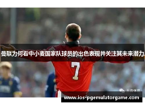 曼联为何看中小麦国家队球员的出色表现并关注其未来潜力