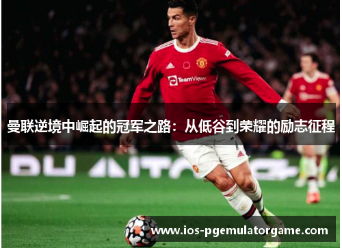 曼联逆境中崛起的冠军之路：从低谷到荣耀的励志征程
