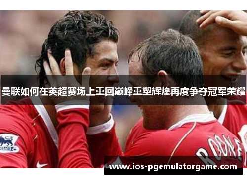 曼联如何在英超赛场上重回巅峰重塑辉煌再度争夺冠军荣耀