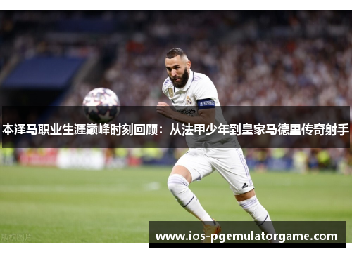 本泽马职业生涯巅峰时刻回顾:从法甲少年到皇家马德里传奇射手 本泽马职业生涯巅峰时刻回顾:从法甲少年到皇家马德里传奇射手