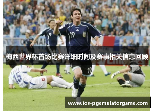 梅西世界杯首场比赛详细时间及赛事相关信息回顾