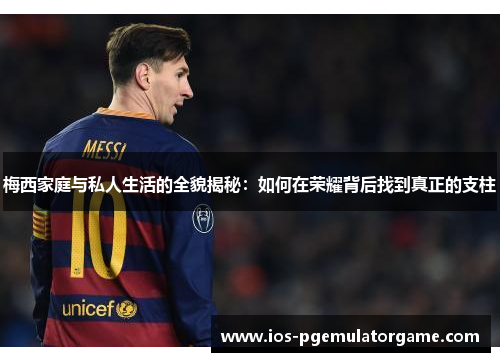 梅西家庭与私人生活的全貌揭秘：如何在荣耀背后找到真正的支柱